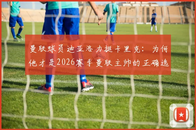 曼联球员迪亚洛力挺卡里克：为何他才是2026赛季曼联主帅的正确选择，揭秘其更衣室管理秘诀