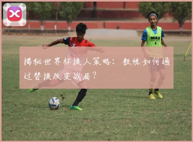 揭秘世界杯换人策略：教练如何通过替换改变战局？