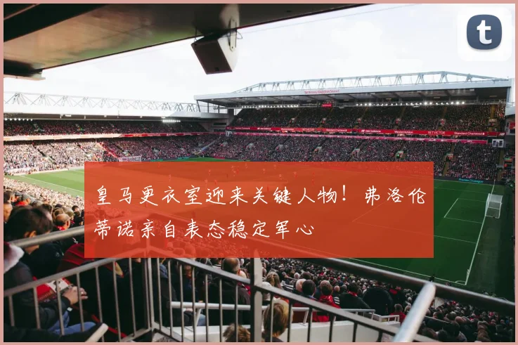 皇马更衣室迎来关键人物！弗洛伦蒂诺亲自表态稳定军心