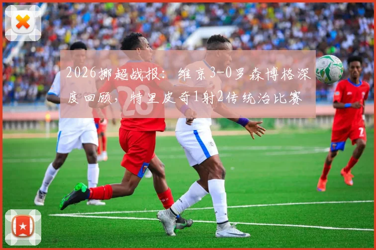 2026挪超战报：维京3-0罗森博格深度回顾，特里皮奇1射2传统治比赛，罗森博格溃败原因解析