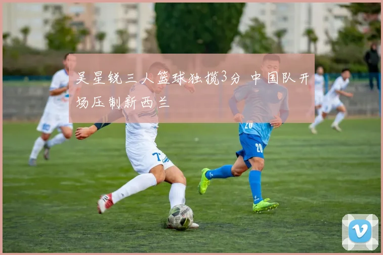吴星锐三人篮球独揽3分 中国队开场压制新西兰
