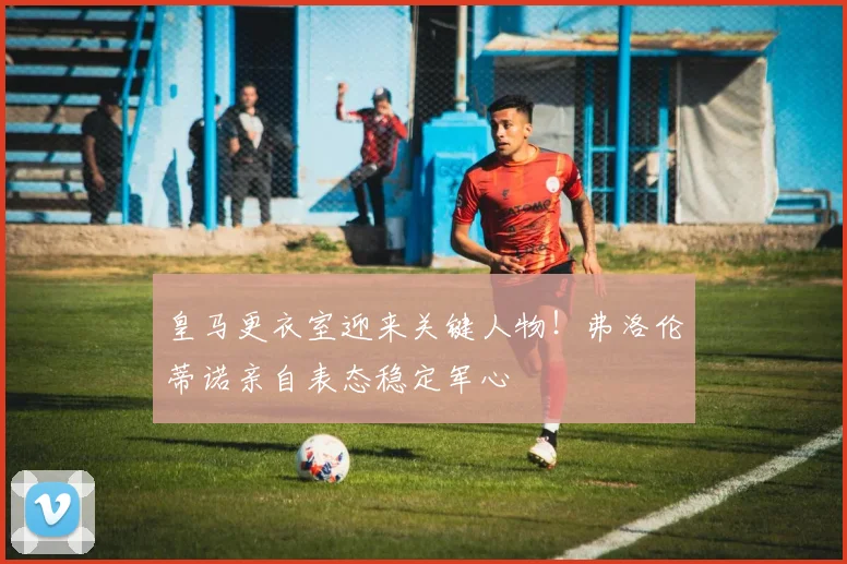 皇马更衣室迎来关键人物！弗洛伦蒂诺亲自表态稳定军心