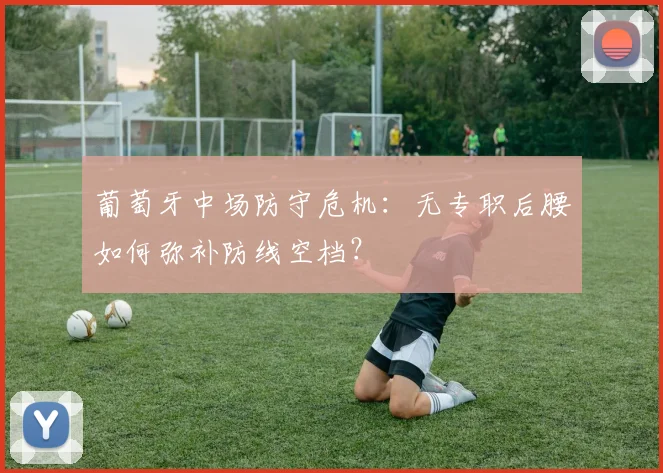 葡萄牙中场防守危机:无专职后腰如何弥补防线空档?