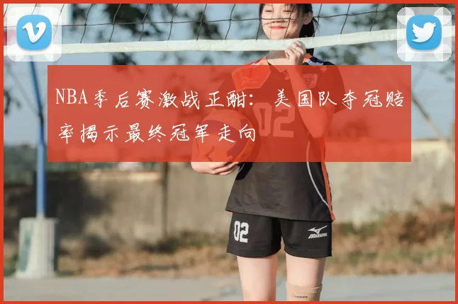 NBA季后赛激战正酣：美国队夺冠赔率揭示最终冠军走向