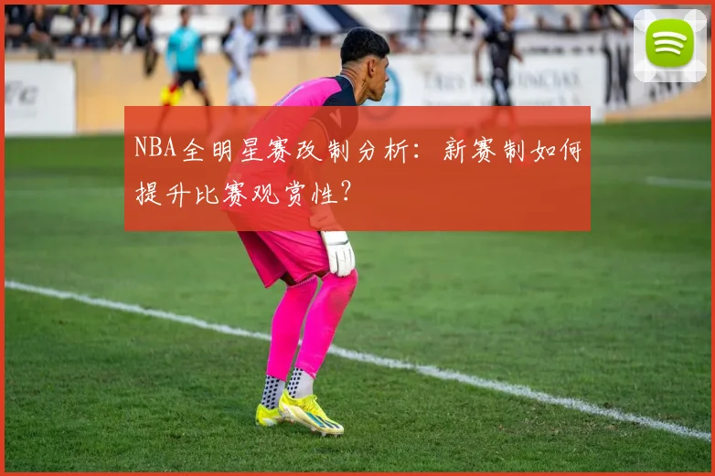 NBA全明星赛改制分析：新赛制如何提升比赛观赏性？