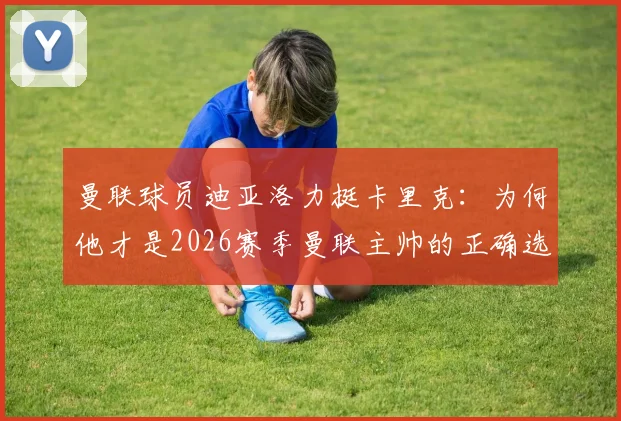 曼联球员迪亚洛力挺卡里克：为何他才是2026赛季曼联主帅的正确选择，揭秘其更衣室管理秘诀