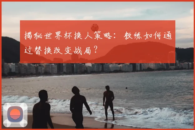 揭秘世界杯换人策略：教练如何通过替换改变战局？