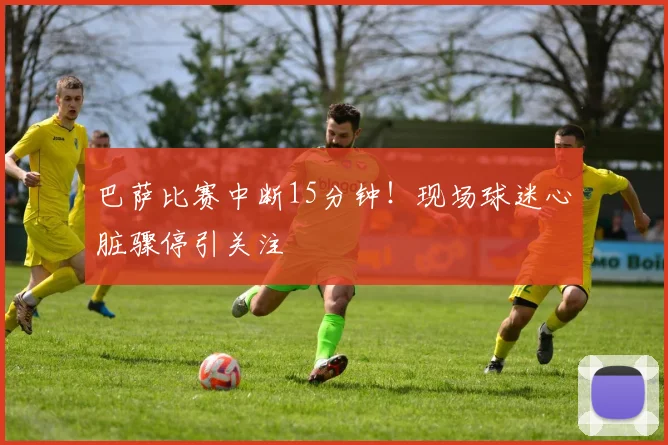 巴萨比赛中断15分钟！现场球迷心脏骤停引关注