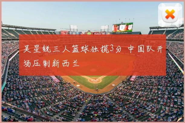 吴星锐三人篮球独揽3分 中国队开场压制新西兰
